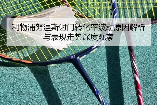 利物浦努涅斯射门转化率波动原因解析与表现走势深度观察
