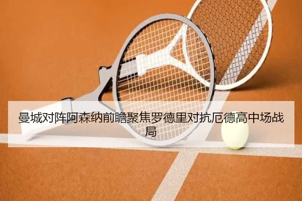 曼城对阵阿森纳前瞻聚焦罗德里对抗厄德高中场战局